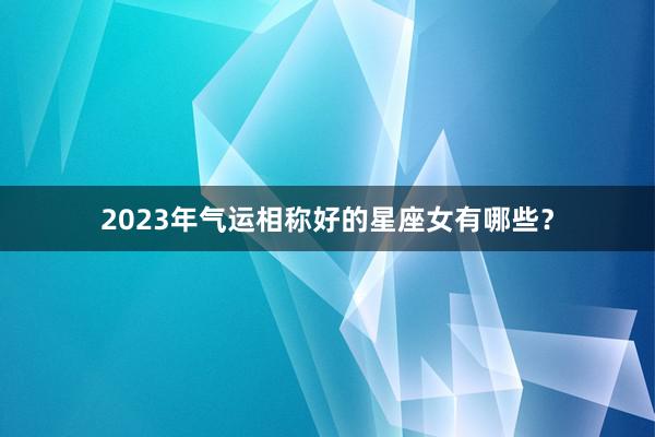 2023年气运相称好的星座女有哪些？