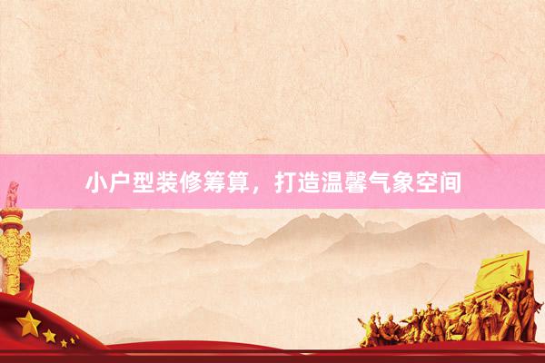 小户型装修筹算，打造温馨气象空间