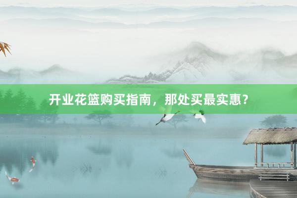 开业花篮购买指南，那处买最实惠？