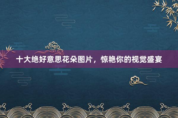 十大绝好意思花朵图片，惊艳你的视觉盛宴
