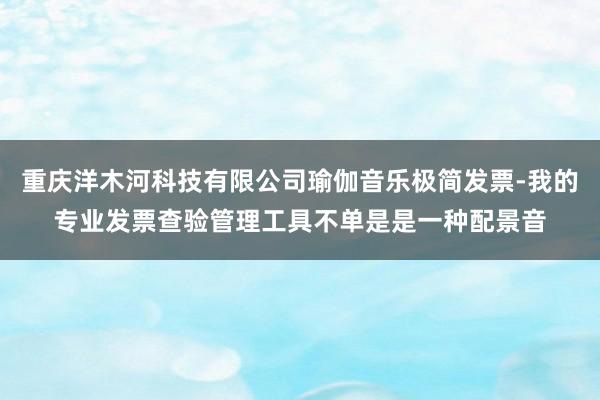 重庆洋木河科技有限公司瑜伽音乐极简发票-我的专业发票查验管理工具不单是是一种配景音